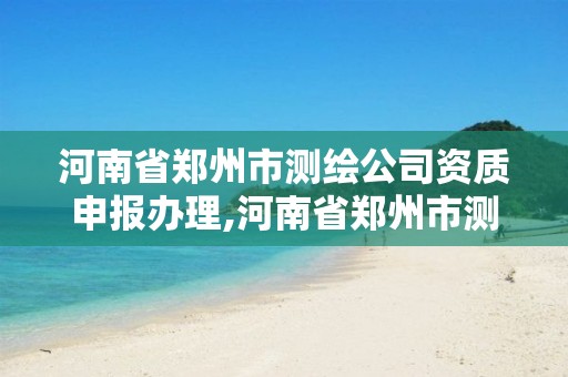 河南省郑州市测绘公司资质申报办理,河南省郑州市测绘公司资质申报办理电话