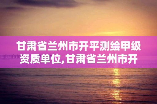 甘肃省兰州市开平测绘甲级资质单位,甘肃省兰州市开平测绘甲级资质单位有几个