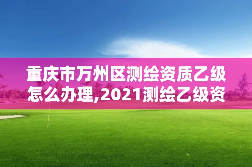 重庆市万州区测绘资质乙级怎么办理,2021测绘乙级资质要求