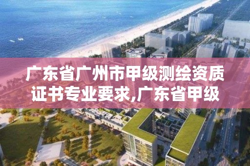 广东省广州市甲级测绘资质证书专业要求,广东省甲级测绘资质单位有多少