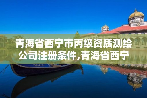 青海省西宁市丙级资质测绘公司注册条件,青海省西宁市丙级资质测绘公司注册条件是什么。