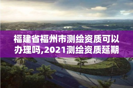 福建省福州市测绘资质可以办理吗,2021测绘资质延期公告福建省