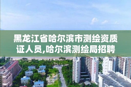 黑龙江省哈尔滨市测绘资质证人员,哈尔滨测绘局招聘