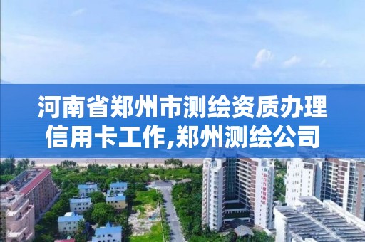 河南省郑州市测绘资质办理信用卡工作,郑州测绘公司有哪些是正规的。