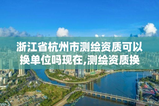 浙江省杭州市测绘资质可以换单位吗现在,测绘资质换证怎么办理。