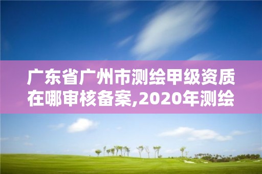 广东省广州市测绘甲级资质在哪审核备案,2020年测绘甲级资质条件