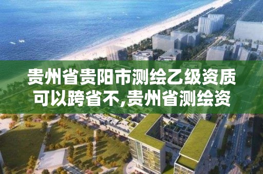 贵州省贵阳市测绘乙级资质可以跨省不,贵州省测绘资质管理规定