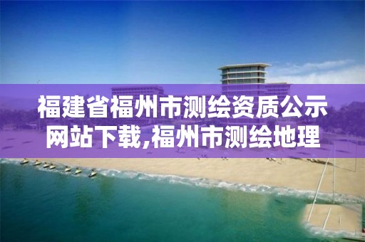 福建省福州市测绘资质公示网站下载,福州市测绘地理信息局