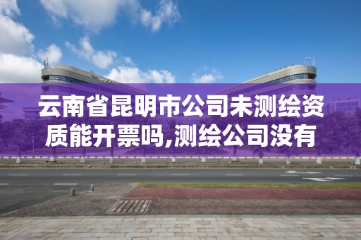 云南省昆明市公司未测绘资质能开票吗,测绘公司没有资质可以开发票吗。