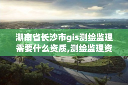 湖南省长沙市gis测绘监理需要什么资质,测绘监理资质证书照片。