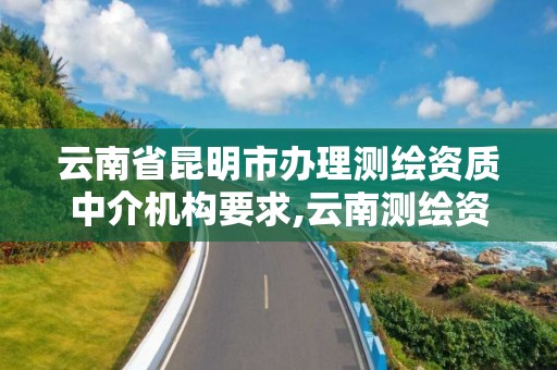 云南省昆明市办理测绘资质中介机构要求,云南测绘资质代办。