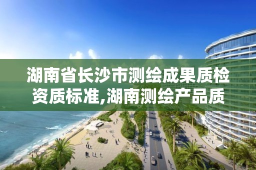 湖南省长沙市测绘成果质检资质标准,湖南测绘产品质量检测站 待遇