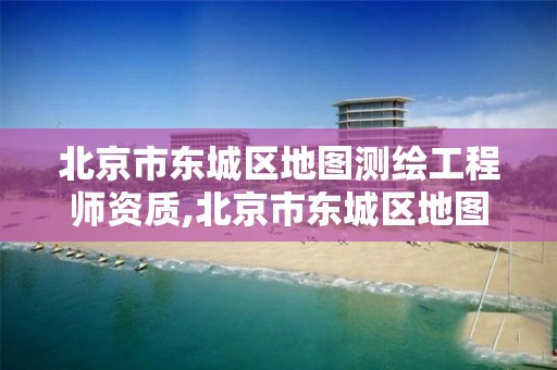 北京市东城区地图测绘工程师资质,北京市东城区地图测绘工程师资质公示