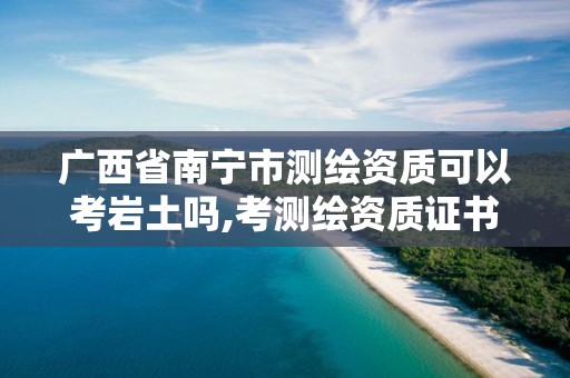 广西省南宁市测绘资质可以考岩土吗,考测绘资质证书