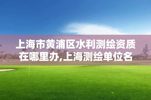 上海市黄浦区水利测绘资质在哪里办,上海测绘单位名单。