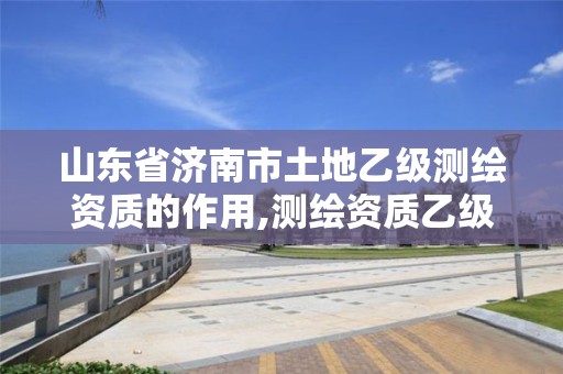 山东省济南市土地乙级测绘资质的作用,测绘资质乙级申报条件征求意见稿