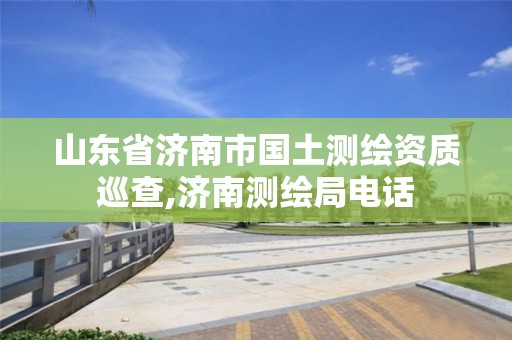 山东省济南市国土测绘资质巡查,济南测绘局电话