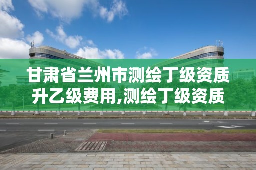 甘肃省兰州市测绘丁级资质升乙级费用,测绘丁级资质申报条件