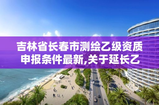 吉林省长春市测绘乙级资质申报条件最新,关于延长乙级测绘资质证书有效期的公告。