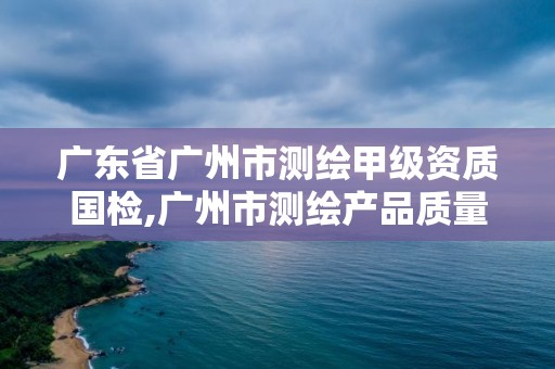 广东省广州市测绘甲级资质国检,广州市测绘产品质量检验中心