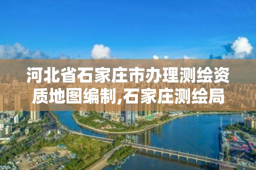 河北省石家庄市办理测绘资质地图编制,石家庄测绘局属于哪个区