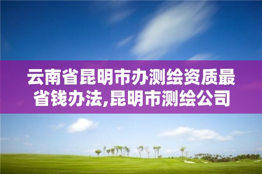 云南省昆明市办测绘资质最省钱办法,昆明市测绘公司