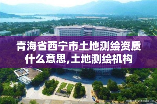 青海省西宁市土地测绘资质什么意思,土地测绘机构