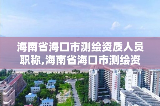 海南省海口市测绘资质人员职称,海南省海口市测绘资质人员职称评审