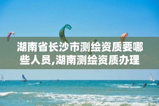 湖南省长沙市测绘资质要哪些人员,湖南测绘资质办理