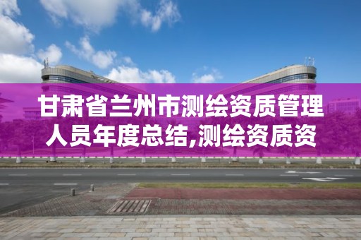 甘肃省兰州市测绘资质管理人员年度总结,测绘资质资格管理