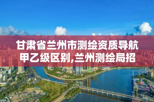 甘肃省兰州市测绘资质导航甲乙级区别,兰州测绘局招聘。