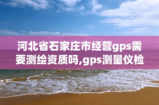 河北省石家庄市经营gps需要测绘资质吗,gps测量仪检定证书