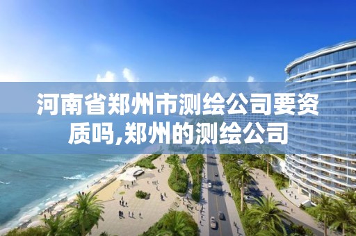 河南省郑州市测绘公司要资质吗,郑州的测绘公司