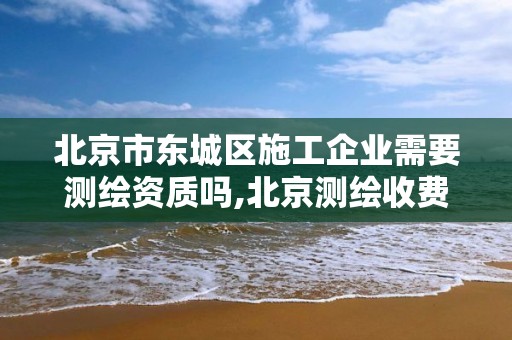 北京市东城区施工企业需要测绘资质吗,北京测绘收费标准。