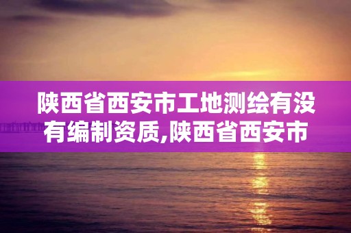 陕西省西安市工地测绘有没有编制资质,陕西省西安市工地测绘有没有编制资质的