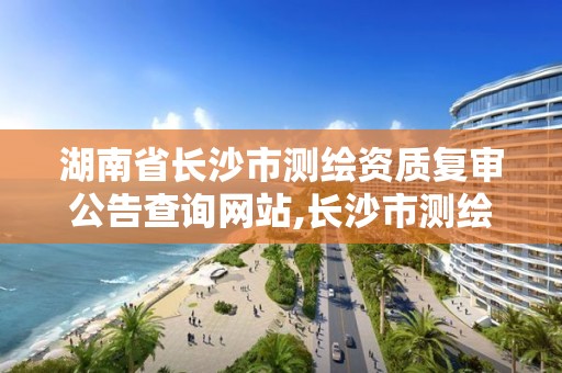 湖南省长沙市测绘资质复审公告查询网站,长沙市测绘资质单位名单