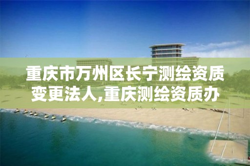 重庆市万州区长宁测绘资质变更法人,重庆测绘资质办理