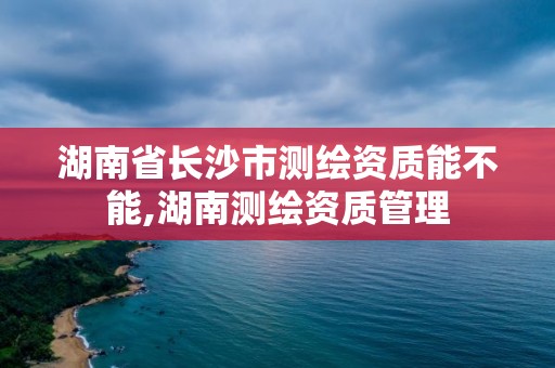 湖南省长沙市测绘资质能不能,湖南测绘资质管理