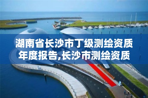 湖南省长沙市丁级测绘资质年度报告,长沙市测绘资质单位名单