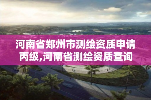 河南省郑州市测绘资质申请丙级,河南省测绘资质查询