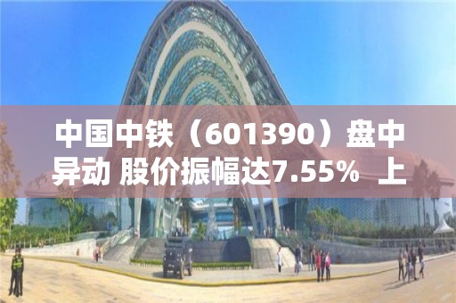 中国中铁（601390）盘中异动 股价振幅达7.55%  上涨6.59%（04-27）