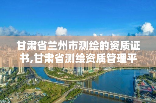 甘肃省兰州市测绘的资质证书,甘肃省测绘资质管理平台