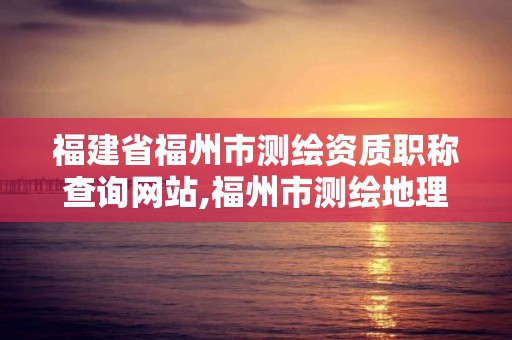 福建省福州市测绘资质职称查询网站,福州市测绘地理信息局