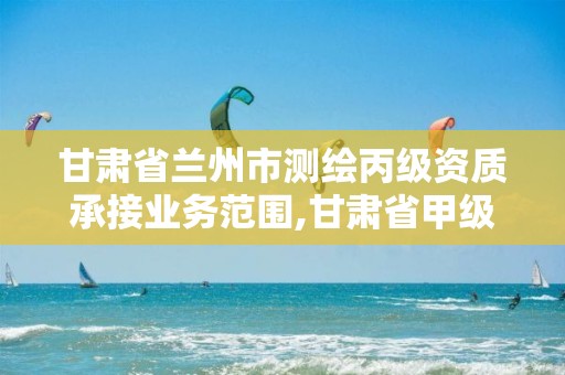 甘肃省兰州市测绘丙级资质承接业务范围,甘肃省甲级测绘资质单位。