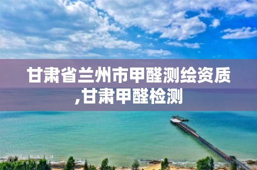 甘肃省兰州市甲醛测绘资质,甘肃甲醛检测