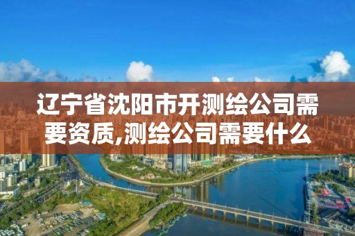 辽宁省沈阳市开测绘公司需要资质,测绘公司需要什么证