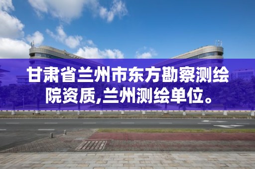 甘肃省兰州市东方勘察测绘院资质,兰州测绘单位。