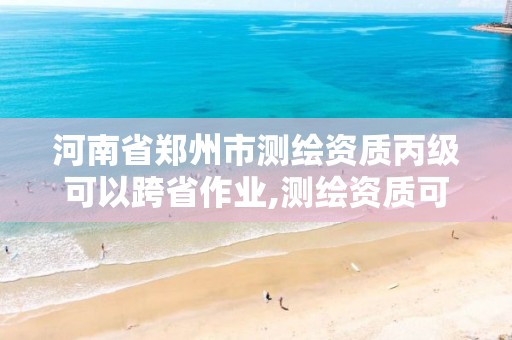 河南省郑州市测绘资质丙级可以跨省作业,测绘资质可以跨地区作业吗。