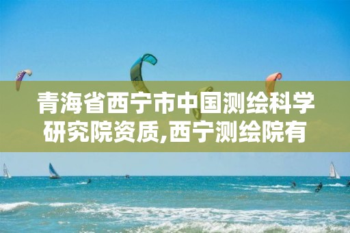 青海省西宁市中国测绘科学研究院资质,西宁测绘院有编制没。