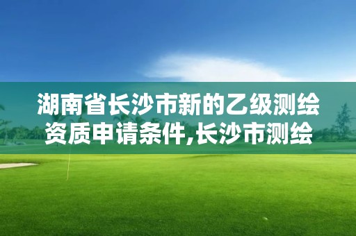 湖南省长沙市新的乙级测绘资质申请条件,长沙市测绘资质单位名单。